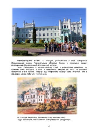 43
Білокриницький палац — споруда, розташована у селі Білокриниця
(Кременецький район, Тернопільська область). Зараз у приміщенні палацу
розташований Кременецький лісотехнічний коледж.
Палац споруджено в англо-готичному стилі, з елемантами ренесансу. На
готичний стиль вказують 2 вежі з невеликими зубцями по кутах та унікальна
неоготична в'їзна брама. Інтер'єр від графського палацу мало зберігся, але в
коридорах можна побачити готичні арки.
На сьогодні збереглись фрагменти рову навколо замку.
Поруч із палацом розташований Білокриницький дендропарк.
 
