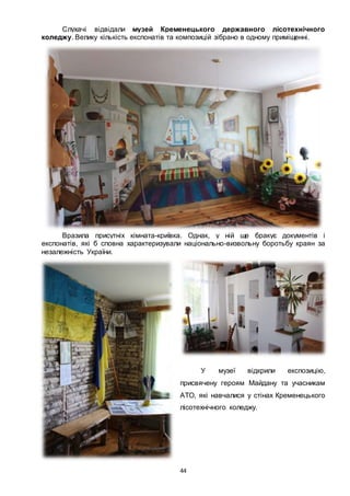 44
Слухачі відвідали музей Кременецького державного лісотехнічного
коледжу. Велику кількість експонатів та композицій зібрано в одному приміщенні.
Вразила присутніх кімната-криївка. Однак, у ній ще бракує документів і
експонатів, які б сповна характеризували національно-визвольну боротьбу краян за
незалежність України.
У музеї відкрили експозицію,
присвячену героям Майдану та учасникам
АТО, які навчалися у стінах Кременецького
лісотехнічного коледжу.
 