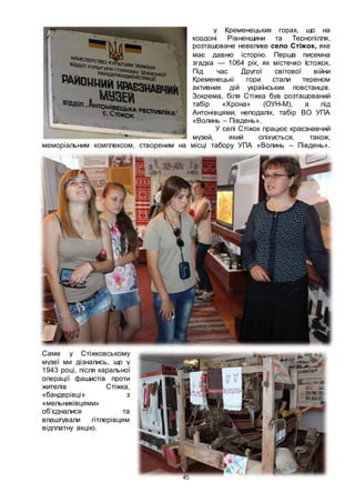 45
у Кременецьких горах, що на
кордоні Рівненщини та Тернопілля,
розташоване невелике село Стіжок, яке
має давню історію. Перша писемна
згадка — 1064 рік, як містечко Істожок.
Під час Другої світової війни
Кременецькі гори стали тереном
активних дій українських повстанців.
Зокрема, біля Стіжка був розташований
табір «Хрона» (ОУН-М), а під
Антонівцями, неподалік, табір ВО УПА
«Волинь – Південь».
У селі Стіжок працює краєзнавчий
музей, який опікується, також,
меморіальним комплексом, створеним на місці табору УПА «Волинь – Південь».
Саме у Стіжковському
музеї ми дізнались, що у
1943 році, після каральної
операції фашистів проти
жителів Стіжка,
«бандерівці» з
«мельниківцями»
об’єдналися та
влаштували гітлерівцям
відплатну акцію.
 