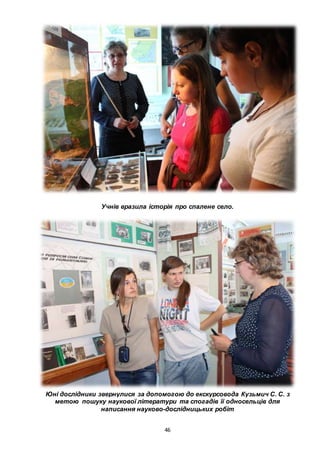 46
Учнів вразила історія про спалене село.
Юні дослідники звернулися за допомогою до екскурсовода Кузьмич С. С. з
метою пошуку наукової літератури та спогадів її односельців для
написання науково-дослідницьких робіт
 