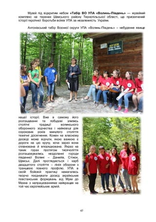 47
Музей під відкритим небом «Табір ВО УПА «Волинь-Південь» — музейний
комплекс на теренах Шумського району Тернопільської області, що присвячений
історії героїчної боротьби воїнів УПА за незалежність України.
Антонівський табір Воєнної округи УПА «Волинь-Південь» – небуденне явище
нашої історії. Вже в самому його
розташуванні та побудові злились
столітні традиції волинського
оборонного зодчества і найновіші для
сорокових років минулого століття
технічні досягнення. Кожен на власному
досвіді може відчути, якою важкою є
дорога на цю кручу, хоча зараз вона
спланована й впорядкована. Якраз на
таких горах протягом тисячоліття
розташовувались нездоланні городи
південної Волині – Данилів, Стіжок,
Шумськ. Далі проглядається і карб
двадцятого століття – лінія оборони з
траншеєю повного профілю. УПА в
своїй бойовій практиці намагалась
творчо поєднувати досвід українських
повстанських формувань від Мухи до
Махна з напрацюваннями найкращих на
той час європейських армій.
 