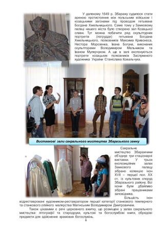 6
У далекому 1649 р. Збаражу судилося стати
ареною протистояння між польським військом і
козацькими загонами під проводом гетьмана
Богдана Хмельницького. Саме тому у Замковому
палаці нашого міста було створено зал Козацької
слави. Тут можна побачити ряд скульптурних
портретів (погруддя) гетьмана Богдана
Хмельницького, полковників Максима Кривоноса,
Нестора Морозенка, Івана Богуна, виконаних
скульпторами Володимиром Мельником та
Іваном Мулярчуком. А ще в залі експонуються
портрети козацьких полковників Заслуженого
художника України Станіслава Ковальчука.
Сакральне
мистецтво Збаражчини
об’єднує три стаціонарні
виставки. У трьох
експозиційних залах
Замкового палацу
зібрано колекцію ікон
XVII – першої пол. XХ
ст. із культових споруд
Збаразького району. Всі
ікони були дбайливо
зібрані працівниками
заповідника.
Більшість ікон
відреставровані художником-реставратором першої категорії станкового темперного
та станкового олійного малярства Магінським Володимиром Дмитровичем.
Також цікавими є речі церковного вжитку, що розміщені у залах сакрального
мистецтва: літографії та стародруки, культові та богослужбові книги, обрядові
предмети для здійснення храмових богослужінь.
Виставкові зали сакрального мистецтва Збаразького замку
 