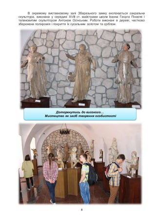 8
В окремому виставковому залі Збаразького замку експонується сакральна
скульптура, виконана у середині XVIIІ ст. майстрами школи Іоанна Георга Пінзеля і
талановитим скульптором Антоном Осінським. Роботи виконані в дереві, частково
збережена поліхромія і покриття їх сусальним золотом та сріблом.
Доторкнутись до високого…
Мистецтво як засіб творення особистості
 