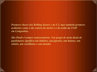 Promove shows dos Rolling Stones e do U2, mas também promove acidentes como o da cratera do metrô e o do avião da TAM em Congonhas.   São Paulo é sempre surpreendente. Um grupo de meia dúzia de paulistanos significa um italiano, um japonês, um baiano, um chinês, um curitibano e um alemão. 
