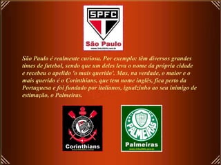 São Paulo é realmente curiosa. Por exemplo: têm diversos grandes times de futebol, sendo que um deles leva o nome da própria cidade e recebeu o apelido 'o mais querido'. Mas, na verdade, o maior e o mais querido é o Corinthians, que tem nome inglês, fica perto da Portuguesa e foi fundado por italianos, igualzinho ao seu inimigo de estimação, o Palmeiras. 