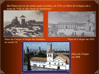 São Paulo nasceu dos santos padres jesuítas, em 1554, no Páteo do Colegio,com o nome de “Vila de São Paulo de Piratininga” Pateo do Colegio (Colegio dos Jesuitas) no seculo 16 Pateo do Colegio em 1824 Pateo do Colegio  em 2008 