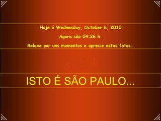 Hoje é  Wednesday, October 6, 2010 Agora são  04:25  h. Relaxe por uns momentos e aprecie estas fotos… ISTO É SÃO PAULO... 