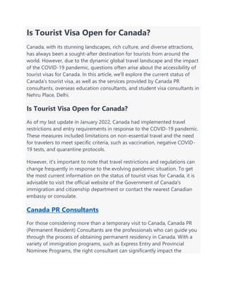 Is Tourist Visa Open for Canada?
Canada, with its stunning landscapes, rich culture, and diverse attractions,
has always been a sought-after destination for tourists from around the
world. However, due to the dynamic global travel landscape and the impact
of the COVID-19 pandemic, questions often arise about the accessibility of
tourist visas for Canada. In this article, we'll explore the current status of
Canada's tourist visa, as well as the services provided by Canada PR
consultants, overseas education consultants, and student visa consultants in
Nehru Place, Delhi.
Is Tourist Visa Open for Canada?
As of my last update in January 2022, Canada had implemented travel
restrictions and entry requirements in response to the COVID-19 pandemic.
These measures included limitations on non-essential travel and the need
for travelers to meet specific criteria, such as vaccination, negative COVID-
19 tests, and quarantine protocols.
However, it's important to note that travel restrictions and regulations can
change frequently in response to the evolving pandemic situation. To get
the most current information on the status of tourist visas for Canada, it is
advisable to visit the official website of the Government of Canada's
immigration and citizenship department or contact the nearest Canadian
embassy or consulate.
Canada PR Consultants
For those considering more than a temporary visit to Canada, Canada PR
(Permanent Resident) Consultants are the professionals who can guide you
through the process of obtaining permanent residency in Canada. With a
variety of immigration programs, such as Express Entry and Provincial
Nominee Programs, the right consultant can significantly impact the
 