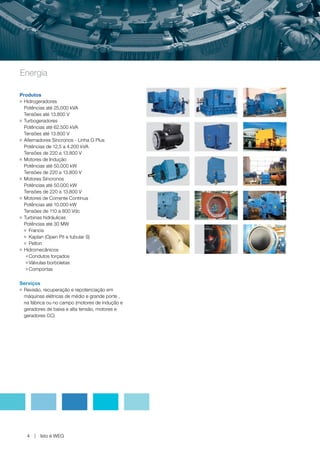 www.weg.net




Energia

Produtos
g Hidrogeradores


  Potências até 25.000 kVA
  Tensões até 13.800 V
g Turbogeradores


  Potências até 62.500 kVA
  Tensões até 13.800 V
g Alternadores Síncronos - Linha G Plus


  Potências de 12,5 a 4.200 kVA
  Tensões de 220 a 13.800 V
g Motores de Indução


  Potências até 50.000 kW
  Tensões de 220 a 13.800 V
g Motores Síncronos


  Potências até 50.000 kW
  Tensões de 220 a 13.800 V
g Motores de Corrente Contínua


  Potências até 10.000 kW
  Tensões de 110 a 800 Vdc
g Turbinas hidráulicas


  Potências até 30 MW
  g Francis

  g Kaplan (Open Pit e tubular S)

  g Pelton

g Hidromecânicos

   g Condutos forçados

   g Válvulas borboletas

   g Comportas




Serviços
gRevisão, recuperação e repotenciação em
 máquinas elétricas de médio e grande porte ,
 na fábrica ou no campo (motores de indução e
 geradores de baixa e alta tensão, motores e
 geradores CC)




    4    Isto é WEG
 