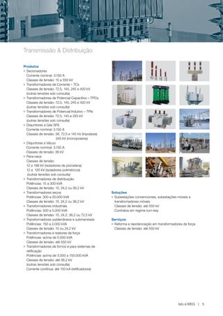 www.weg.net




Transmissão & Distribuição

Produtos
g Secionadores


  Corrente nominal: 3.150 A
  Classes de tensão: 15 a 550 kV
g Transformadores de Corrente – TCs


  Classes de tensão: 72,5, 145, 245 e 420 kV
  (outras tensões sob consulta)
g Transformadores de Potencial Capacitivo – TPCs


  Classes de tensão: 72,5, 145, 245 e 420 kV
  (outras tensões sob consulta)
g Transformadores de Potencial Indutivo – TPIs


  Classes de tensão: 72,5, 145 e 245 kV
  (outras tensões sob consulta)
g Disjuntores a Gás SF6


  Corrente nominal: 3.150 A
  Classes de tensão: 36, 72,5 e 145 kV (tripolares)
                      245 kV (monopolares)
g Disjuntores a Vácuo


  Corrente nominal: 3.150 A
  Classes de tensão: 36 kV
g Pára-raios


  Classes de tensão:
  12 a 198 kV (isoladores de porcelana)
  12 a 120 kV (isoladores poliméricos)
   (outras tensões sob consulta)
g Transformadores de distribuição


  Potências: 15 a 300 kVA
  Classes de tensão: 15, 24,2 ou 36,2 kV
g Transformadores secos                               Soluções
  Potências: 300 a 20.000 kVA                         g Subestações convencionais, subestações móveis e


  Classes de tensão: 15, 24,2 ou 36,2 kV                transformadores móveis
g Transformadores industriais                           Classes de tensão: até 550 kV
  Potências: 500 a 5.000 kVA                            Contratos em regime turn-key
  Classes de tensão: 15, 24,2, 36,2 ou 72,5 kV
g Transformadores subterrâneos e submersíveis         Serviços
  Potências: 150 a 2.000 kVA                          gReforma e repotenciação em transformadores de força
  Classes de tensão: 15 ou 24,2 kV                     Classes de tensão: até 550 kV
g Transformadores e reatores de força


  Potências: acima de 5.000 kVA
  Classes de tensão: até 550 kV
g Transformadores de fornos e para sistemas de


  retificação
  Potências: acima de 3.000 a 150.000 kVA
  Classes de tensão: até 36,2 kV
  (outras tensões sob consulta)
  Corrente contínua: até 150 kA (retificadores)




                                                                                               Isto é WEG    5
 