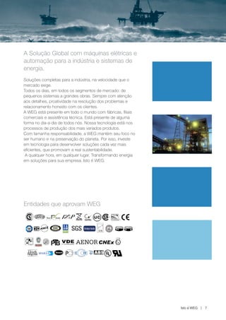 www.weg.net




A Solução Global com máquinas elétricas e
automação para a indústria e sistemas de
energia.
Soluções completas para a indústria, na velocidade que o
mercado exige.
Todos os dias, em todos os segmentos de mercado: de
pequenos sistemas a grandes obras. Sempre com atenção
aos detalhes, proatividade na resolução dos problemas e
relacionamento honesto com os clientes.
A WEG está presente em todo o mundo com fábricas, filiais
comerciais e assistência técnica. Está presente de alguma
forma no dia-a-dia de todos nós. Nossa tecnologia está nos
processos de produção dos mais variados produtos.
Com tamanha responsabilidade, a WEG mantém seu foco no
ser humano e na preservação do planeta. Por isso, investe
em tecnologia para desenvolver soluções cada vez mais
eficientes, que promovam a real sustentabilidade.
 A qualquer hora, em qualquer lugar. Transformando energia
em soluções para sua empresa. Isto é WEG.




Entidades que aprovam WEG




                                                              Isto é WEG   7
 