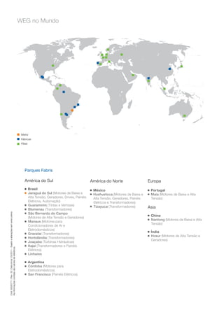 WEG no Mundo




                                                                                          Matriz
                                                                                          Fábricas
                                                                                          Filiais




                                                                                             Parques Fabris

                                                                                             América do Sul                                   América do Norte                      Europa
                                                                                             g      Brasil                                    g   México                            g   Portugal
                                                                                             g      Jaraguá do Sul (Motores de Baixa e        g   Huehuetoca (Motores de Baixa e    g   Maia (Motores de Baixa e Alta
                                                                                                    Alta Tensão, Geradores, Drives, Painéis       Alta Tensão, Geradores, Painéis       Tensão)
                                                                                                    Elétricos, Automação)                         Elétricos e Transformadores)
                                                                                             g      Guaramirim (Tintas e Vernizes)                Tizayuca (Transformadores)
                                                                                             g      Blumenau (Transformadores)
                                                                                                                                              g
                                                                                                                                                                                    Asia
Cód: 50020771 | Rev. 32 | Data (m/a): 03/2011 - Sujeito a alterações sem aviso prévio.




                                                                                             g      São Bernardo do Campo                                                           g   China
                                                                                                    (Motores de Alta Tensão e Geradores)                                            g   Nantong (Motores de Baixa e Alta
                                                                                             g      Manaus (Motores para
                                                                                                                                                                                        Tensão)
                                                                                                    Condicionadores de Ar e
                                                                                                    Eletrodomésticos)                                                               g   Índia
                                                                                             g      Gravataí (Transformadores)                                                      g   Hosur (Motores de Alta Tensão e
                                                                                             g      Hortolândia (Transformadores)
                                                                                                                                                                                        Geradores)
                                                                                             g      Joaçaba (Turbinas Hidráulicas)
                                                                                             g      Itajaí (Transformadores e Painéis
As informações contidas são valores de referência.




                                                                                                    Elétricos)
                                                                                             g      Linhares

                                                                                             g      Argentina
                                                                                             g      Córdoba (Motores para
                                                                                                    Eletrodomésticos)
                                                                                             g      San Francisco (Painéis Elétricos)
 