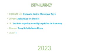 ISTP-HUARMEY
• DOCENTE LIC: Enriqueta Yanina Manrrique Torre
• CURSO : Aplicativos en internet
• I.E : instituto superior tecnológico público de Huarmey
• Alumno: Tomy Roly Gallardo Flores
• CICLO: I
2023
 