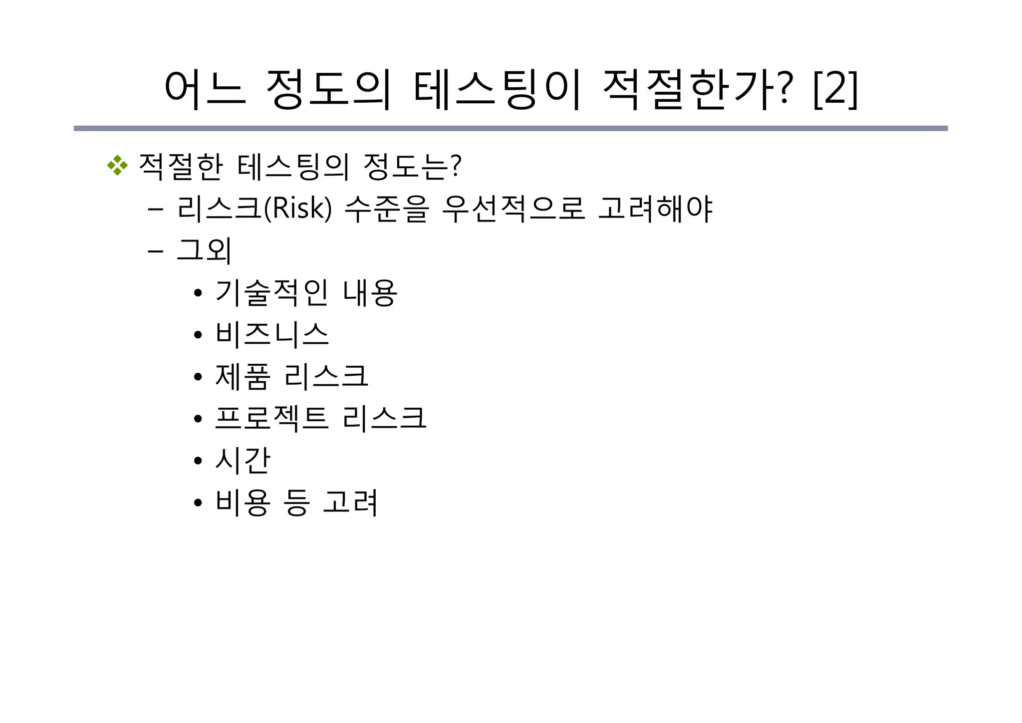 v 적절한 테스팅의 정도는?
– 리스크(Risk) 수준을 우선적으로 고려해야
– 그외
• 기술적인 내용
• 비즈니스
• 제품 리스크
• 프로젝트 리스크
• 시간
• 비용 등 고려
어느 정도의 테스팅이 적절한가? [2]
 