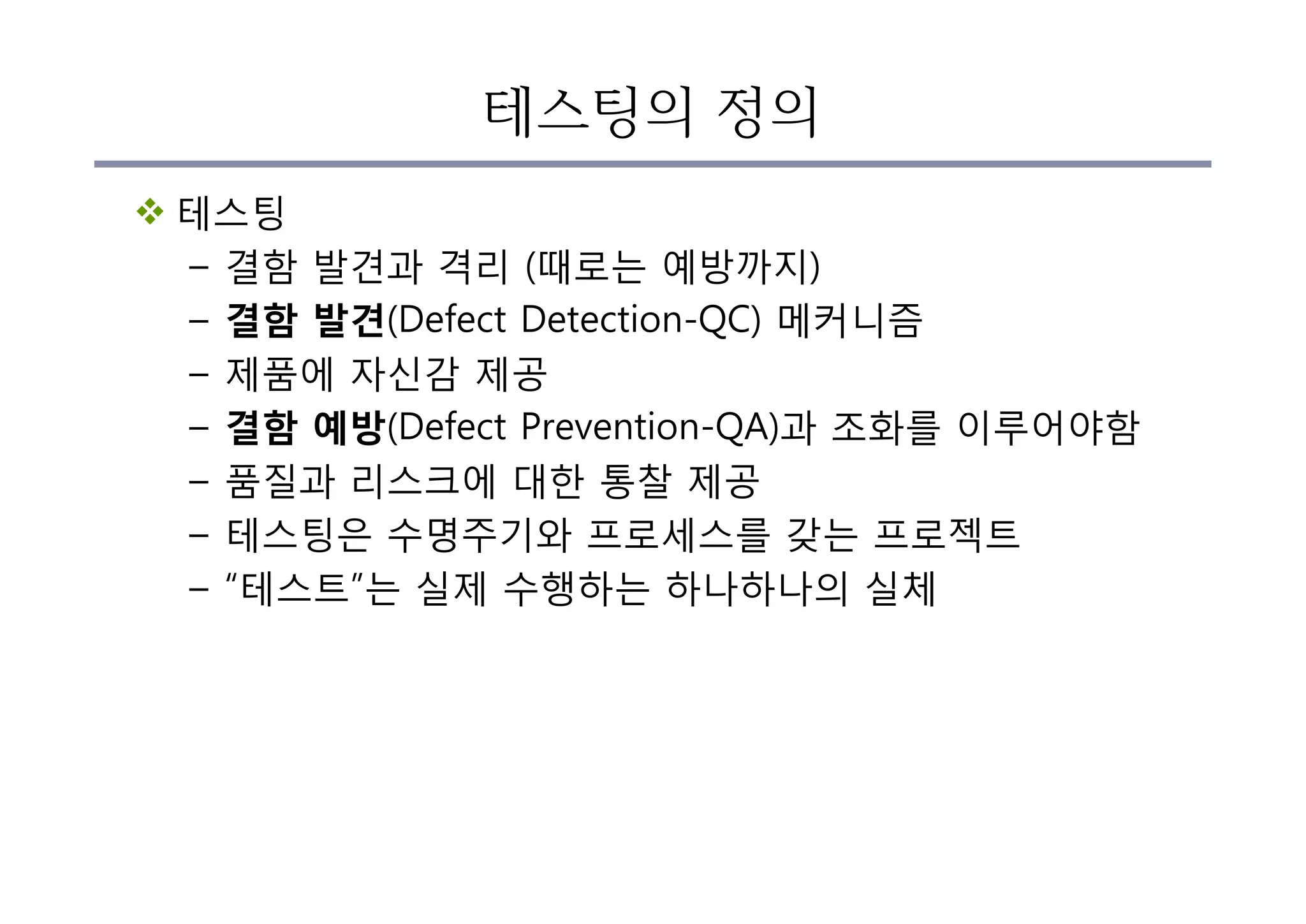 테스팅의 정의
v 테스팅
– 결함 발견과 격리 (때로는 예방까지)
– 결함 발견(Defect Detection-QC) 메커니즘
– 제품에 자신감 제공
– 결함 예방(Defect Prevention-QA)과 조화를 이루어야함
– 품질과 리스크에 대한 통찰 제공
– 테스팅은 수명주기와 프로세스를 갖는 프로젝트
– “테스트”는 실제 수행하는 하나하나의 실체
 