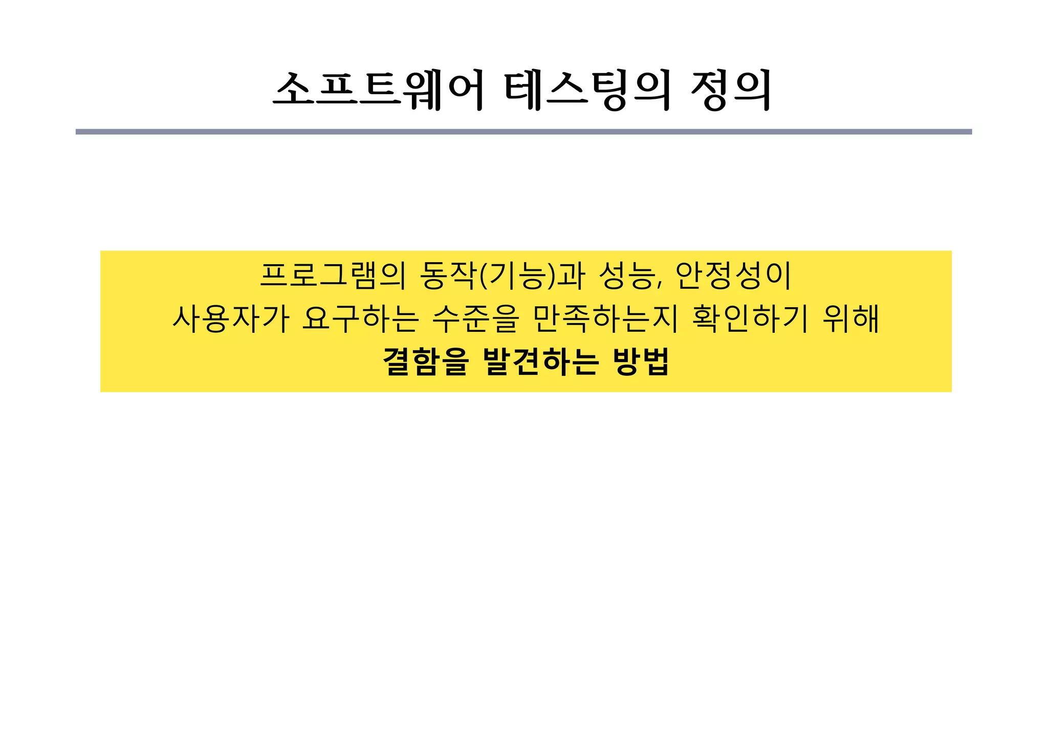 소프트웨어 테스팅의 정의
프로그램의 동작(기능)과 성능, 안정성이
사용자가 요구하는 수준을 만족하는지 확인하기 위해
결함을 발견하는 방법
 