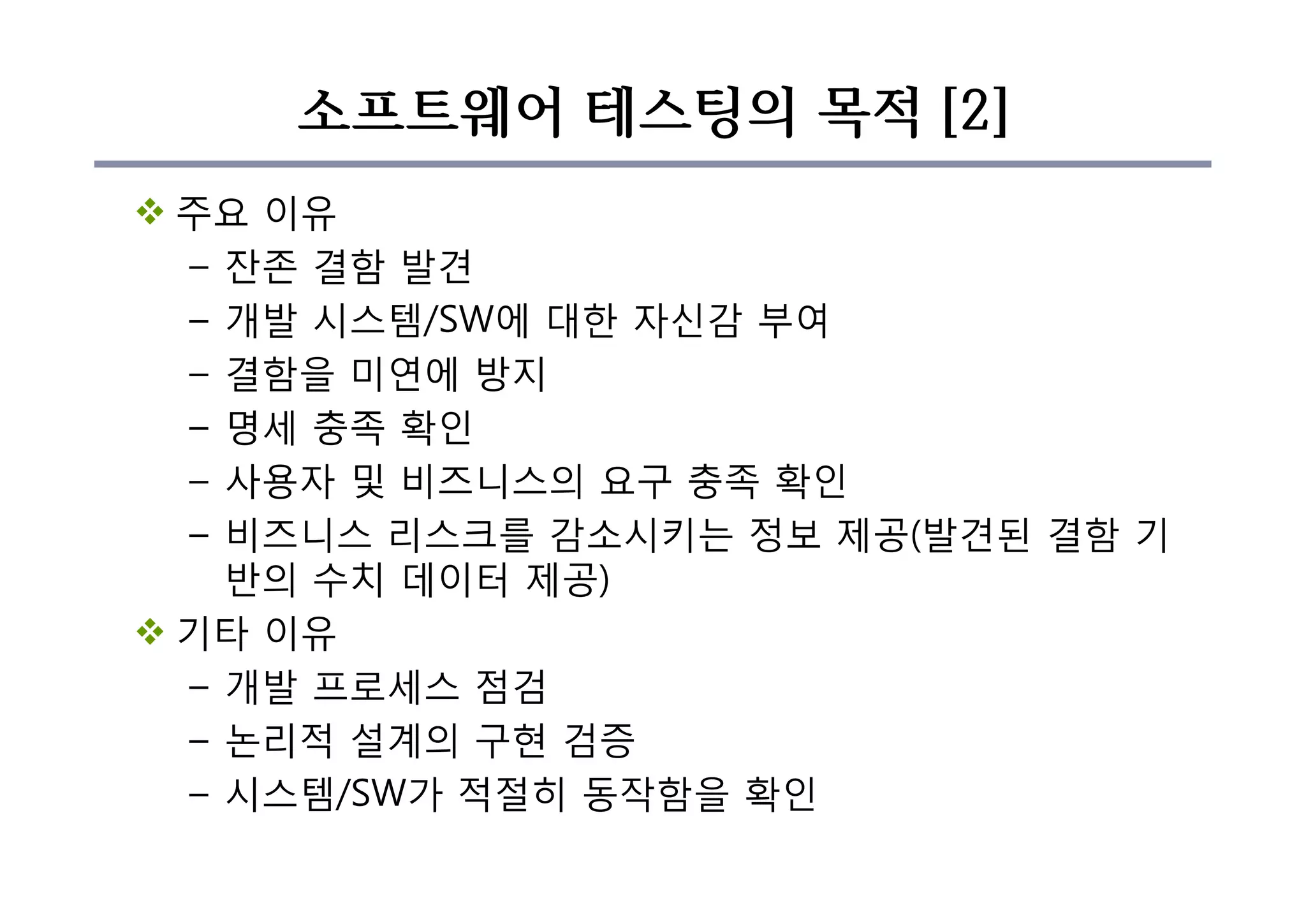 소프트웨어 테스팅의 목적 [2]
v 주요 이유
– 잔존 결함 발견
– 개발 시스템/SW에 대한 자신감 부여
– 결함을 미연에 방지
– 명세 충족 확인
– 사용자 및 비즈니스의 요구 충족 확인
– 비즈니스 리스크를 감소시키는 정보 제공(발견된 결함 기
반의 수치 데이터 제공)
v 기타 이유
– 개발 프로세스 점검
– 논리적 설계의 구현 검증
– 시스템/SW가 적절히 동작함을 확인
 