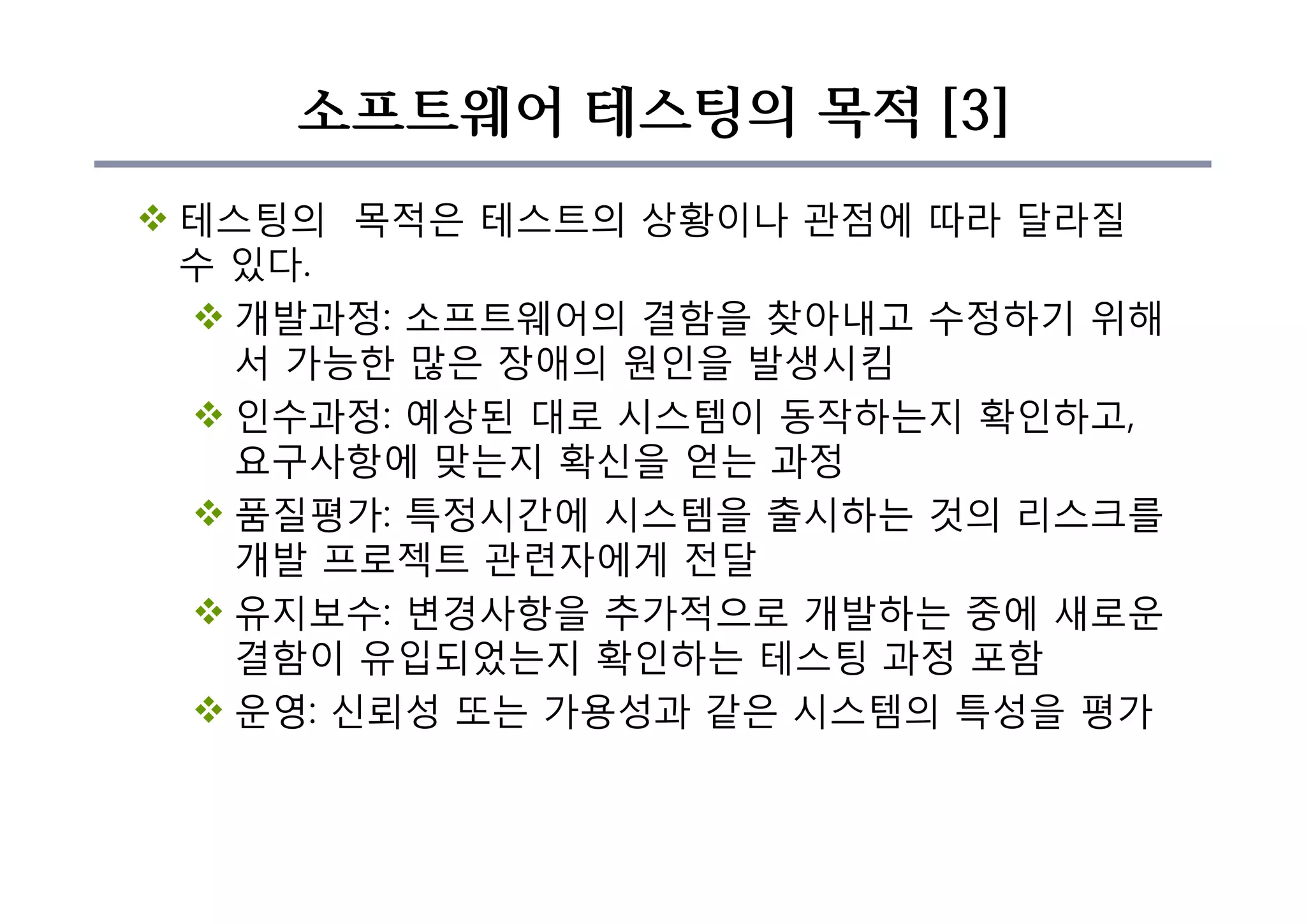 소프트웨어 테스팅의 목적 [3]
v 테스팅의 목적은 테스트의 상황이나 관점에 따라 달라질
수 있다.
v 개발과정: 소프트웨어의 결함을 찾아내고 수정하기 위해
서 가능한 많은 장애의 원인을 발생시킴
v 인수과정: 예상된 대로 시스템이 동작하는지 확인하고,
요구사항에 맞는지 확신을 얻는 과정
v 품질평가: 특정시간에 시스템을 출시하는 것의 리스크를
개발 프로젝트 관련자에게 전달
v 유지보수: 변경사항을 추가적으로 개발하는 중에 새로운
결함이 유입되었는지 확인하는 테스팅 과정 포함
v 운영: 신뢰성 또는 가용성과 같은 시스템의 특성을 평가
 
