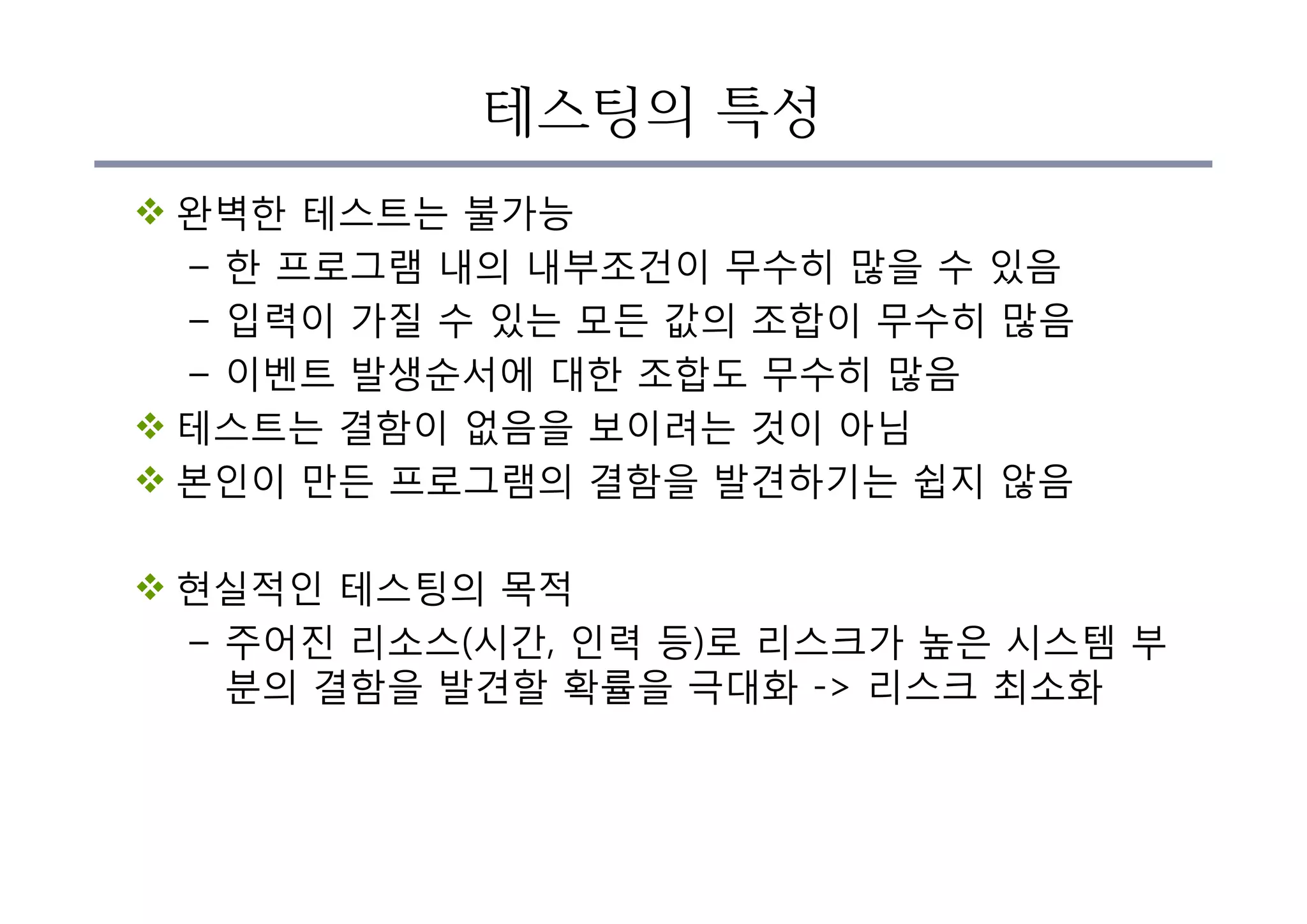 테스팅의 특성
v 완벽한 테스트는 불가능
– 한 프로그램 내의 내부조건이 무수히 많을 수 있음
– 입력이 가질 수 있는 모든 값의 조합이 무수히 많음
– 이벤트 발생순서에 대한 조합도 무수히 많음
v 테스트는 결함이 없음을 보이려는 것이 아님
v 본인이 만든 프로그램의 결함을 발견하기는 쉽지 않음
v 현실적인 테스팅의 목적
– 주어진 리소스(시간, 인력 등)로 리스크가 높은 시스템 부
분의 결함을 발견할 확률을 극대화 -> 리스크 최소화
 