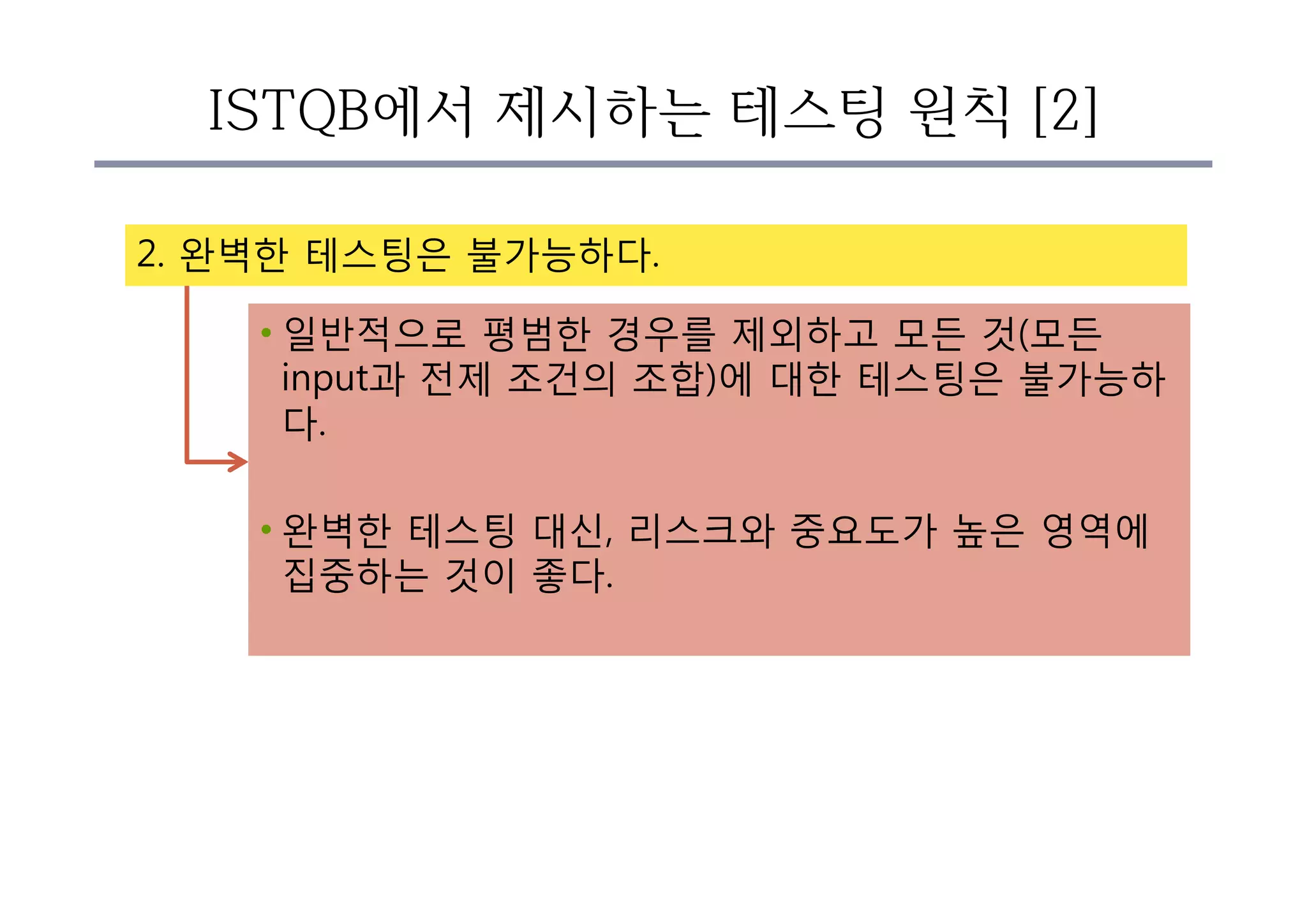 ISTQB에서 제시하는 테스팅 원칙 [2]
2. 완벽한 테스팅은 불가능하다.
• 일반적으로 평범한 경우를 제외하고 모든 것(모든
input과 전제 조건의 조합)에 대한 테스팅은 불가능하
다.
• 완벽한 테스팅 대신, 리스크와 중요도가 높은 영역에
집중하는 것이 좋다.
 