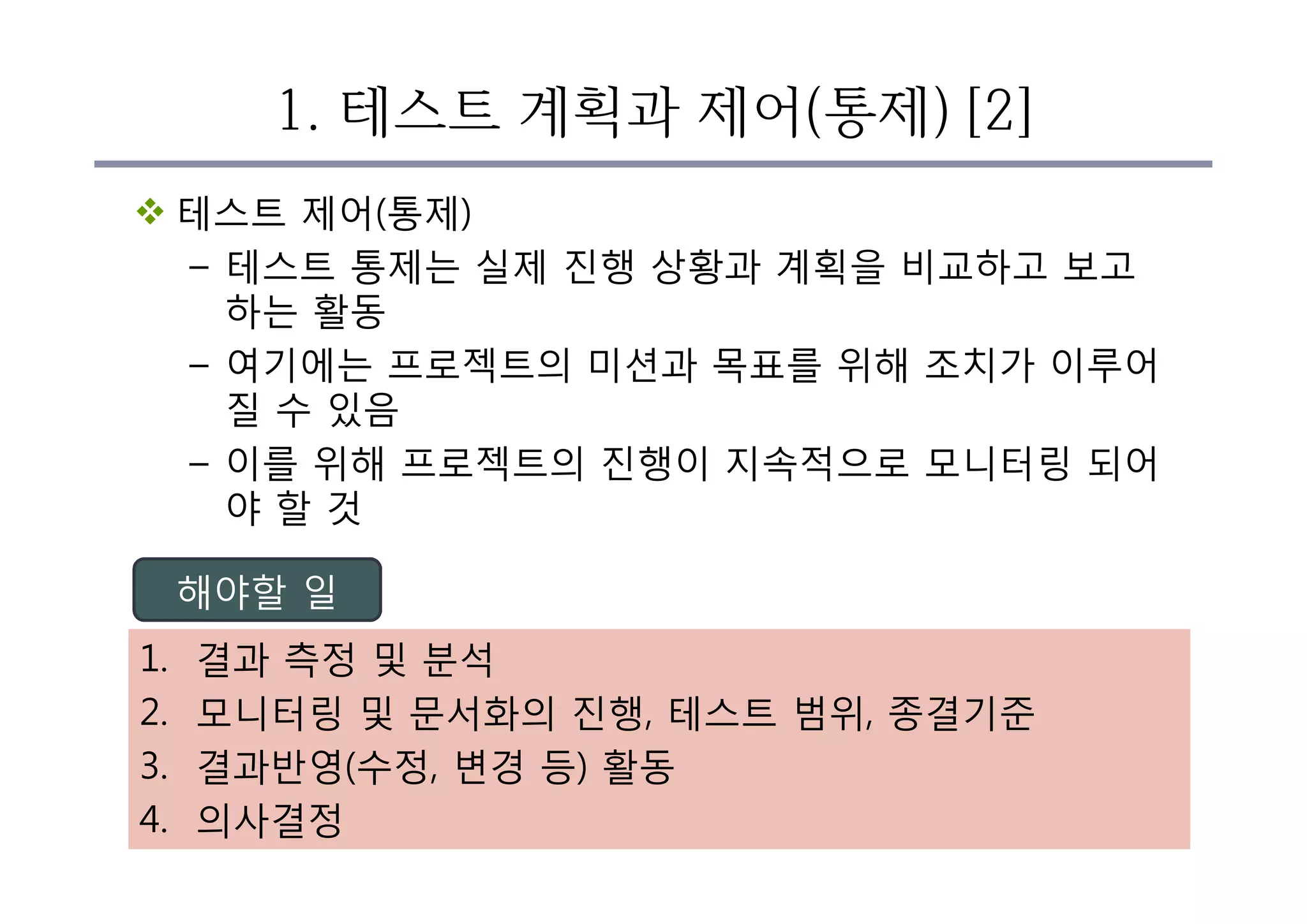 1. 테스트 계획과 제어(통제) [2]
v 테스트 제어(통제)
– 테스트 통제는 실제 진행 상황과 계획을 비교하고 보고
하는 활동
– 여기에는 프로젝트의 미션과 목표를 위해 조치가 이루어
질 수 있음
– 이를 위해 프로젝트의 진행이 지속적으로 모니터링 되어
야 할 것
1. 결과 측정 및 분석
2. 모니터링 및 문서화의 진행, 테스트 범위, 종결기준
3. 결과반영(수정, 변경 등) 활동
4. 의사결정
해야할 일
 