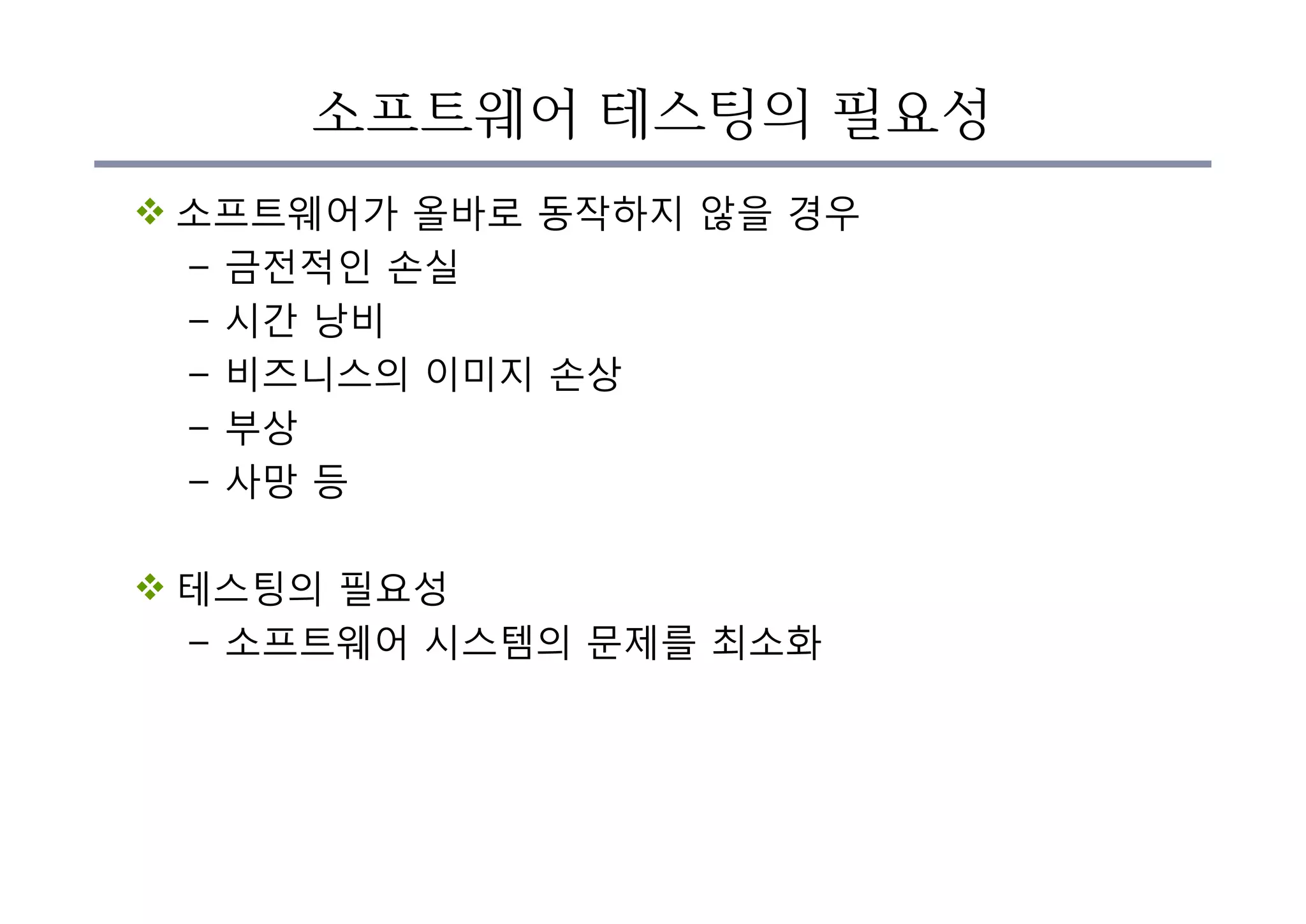 소프트웨어 테스팅의 필요성
v 소프트웨어가 올바로 동작하지 않을 경우
– 금전적인 손실
– 시간 낭비
– 비즈니스의 이미지 손상
– 부상
– 사망 등
v 테스팅의 필요성
– 소프트웨어 시스템의 문제를 최소화
 