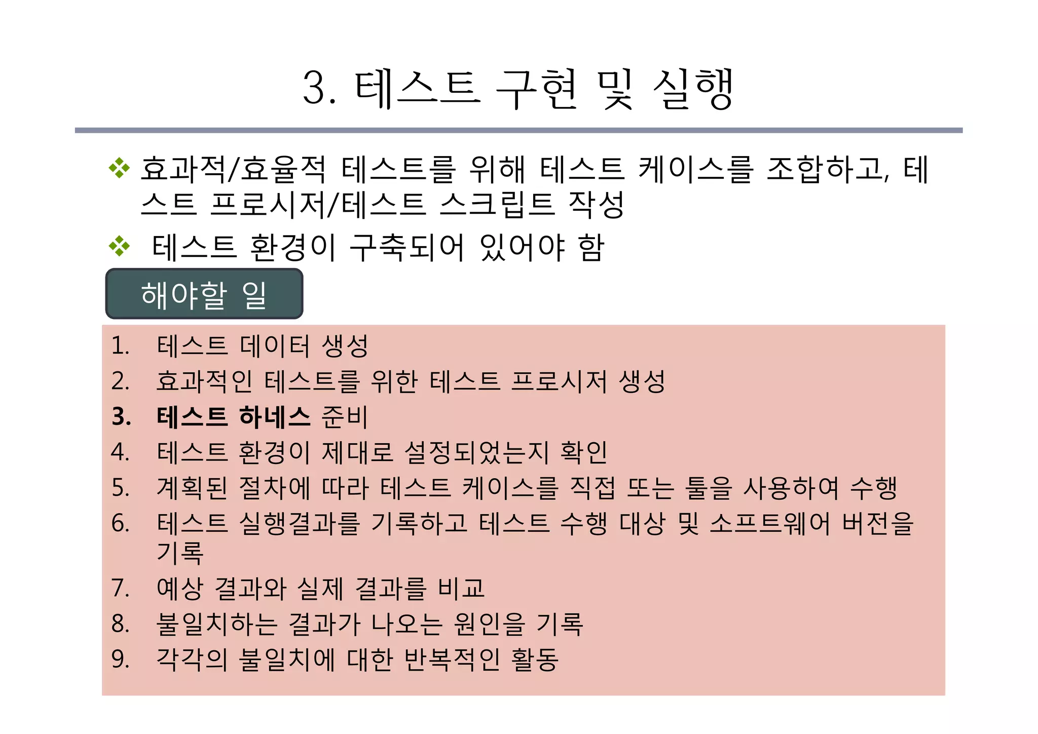 3. 테스트 구현 및 실행
v 효과적/효율적 테스트를 위해 테스트 케이스를 조합하고, 테
스트 프로시저/테스트 스크립트 작성
v 테스트 환경이 구축되어 있어야 함
1. 테스트 데이터 생성
2. 효과적인 테스트를 위한 테스트 프로시저 생성
3. 테스트 하네스 준비
4. 테스트 환경이 제대로 설정되었는지 확인
5. 계획된 절차에 따라 테스트 케이스를 직접 또는 툴을 사용하여 수행
6. 테스트 실행결과를 기록하고 테스트 수행 대상 및 소프트웨어 버전을
기록
7. 예상 결과와 실제 결과를 비교
8. 불일치하는 결과가 나오는 원인을 기록
9. 각각의 불일치에 대한 반복적인 활동
해야할 일
 