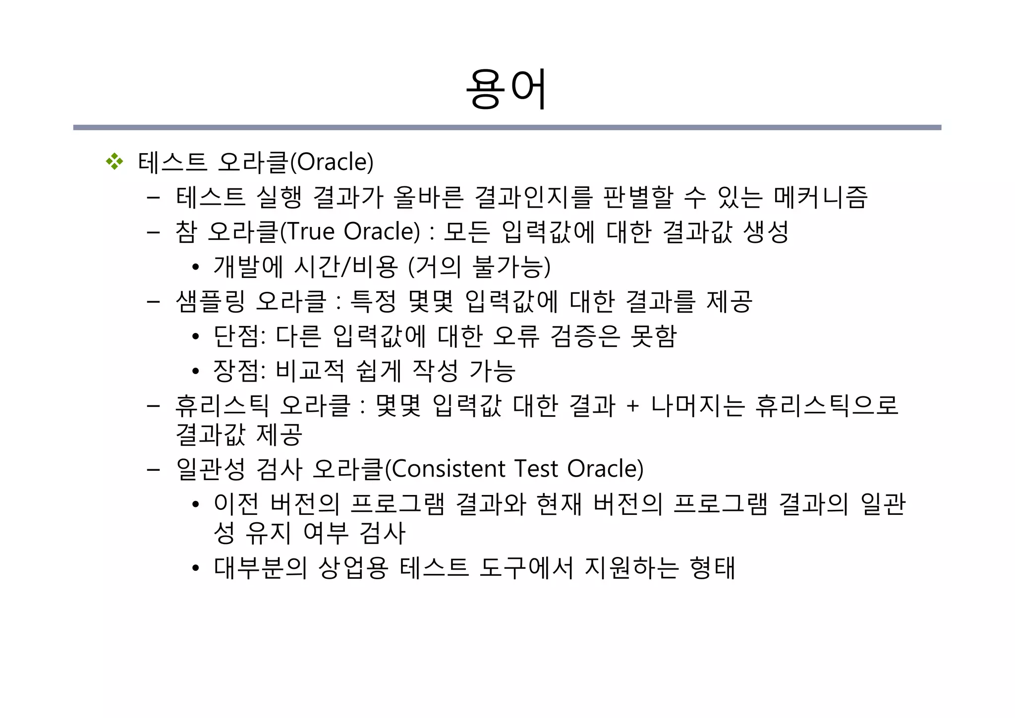 용어
v 테스트 오라클(Oracle)
– 테스트 실행 결과가 올바른 결과인지를 판별할 수 있는 메커니즘
– 참 오라클(True Oracle) : 모든 입력값에 대한 결과값 생성
• 개발에 시간/비용 (거의 불가능)
– 샘플링 오라클 : 특정 몇몇 입력값에 대한 결과를 제공
• 단점: 다른 입력값에 대한 오류 검증은 못함
• 장점: 비교적 쉽게 작성 가능
– 휴리스틱 오라클 : 몇몇 입력값 대한 결과 + 나머지는 휴리스틱으로
결과값 제공
– 일관성 검사 오라클(Consistent Test Oracle)
• 이전 버전의 프로그램 결과와 현재 버전의 프로그램 결과의 일관
성 유지 여부 검사
• 대부분의 상업용 테스트 도구에서 지원하는 형태
 