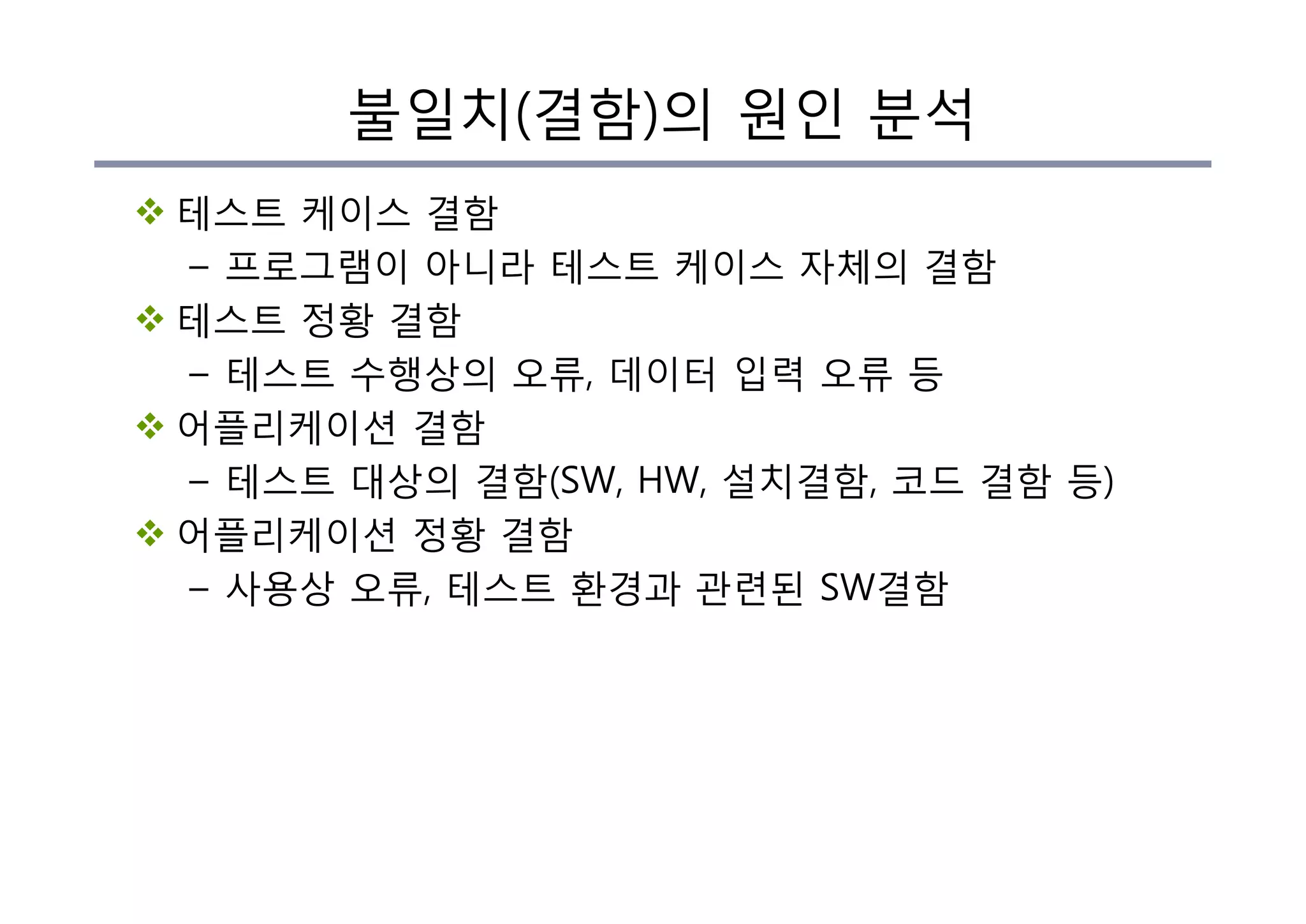 불일치(결함)의 원인 분석
v 테스트 케이스 결함
– 프로그램이 아니라 테스트 케이스 자체의 결함
v 테스트 정황 결함
– 테스트 수행상의 오류, 데이터 입력 오류 등
v 어플리케이션 결함
– 테스트 대상의 결함(SW, HW, 설치결함, 코드 결함 등)
v 어플리케이션 정황 결함
– 사용상 오류, 테스트 환경과 관련된 SW결함
 