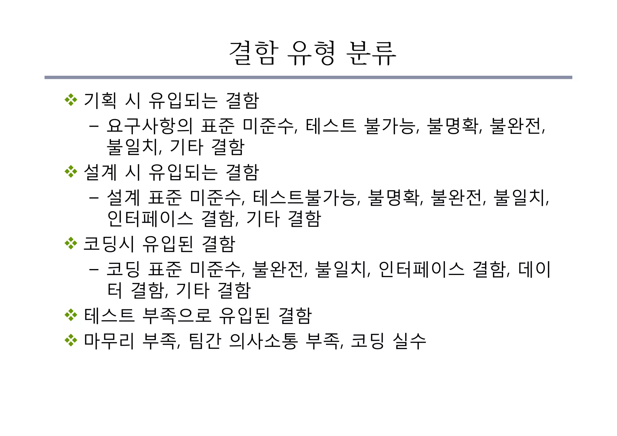결함 유형 분류
v 기획 시 유입되는 결함
– 요구사항의 표준 미준수, 테스트 불가능, 불명확, 불완전,
불일치, 기타 결함
v 설계 시 유입되는 결함
– 설계 표준 미준수, 테스트불가능, 불명확, 불완전, 불일치,
인터페이스 결함, 기타 결함
v 코딩시 유입된 결함
– 코딩 표준 미준수, 불완전, 불일치, 인터페이스 결함, 데이
터 결함, 기타 결함
v 테스트 부족으로 유입된 결함
v 마무리 부족, 팀간 의사소통 부족, 코딩 실수
 