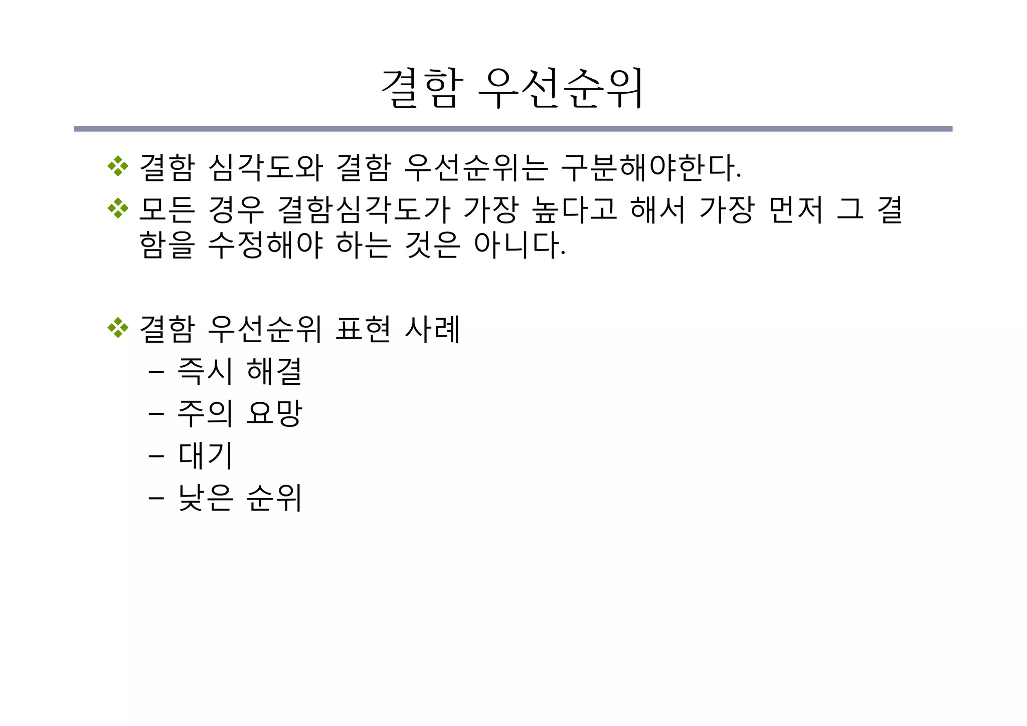 결함 우선순위
v 결함 심각도와 결함 우선순위는 구분해야한다.
v 모든 경우 결함심각도가 가장 높다고 해서 가장 먼저 그 결
함을 수정해야 하는 것은 아니다.
v 결함 우선순위 표현 사례
– 즉시 해결
– 주의 요망
– 대기
– 낮은 순위
 