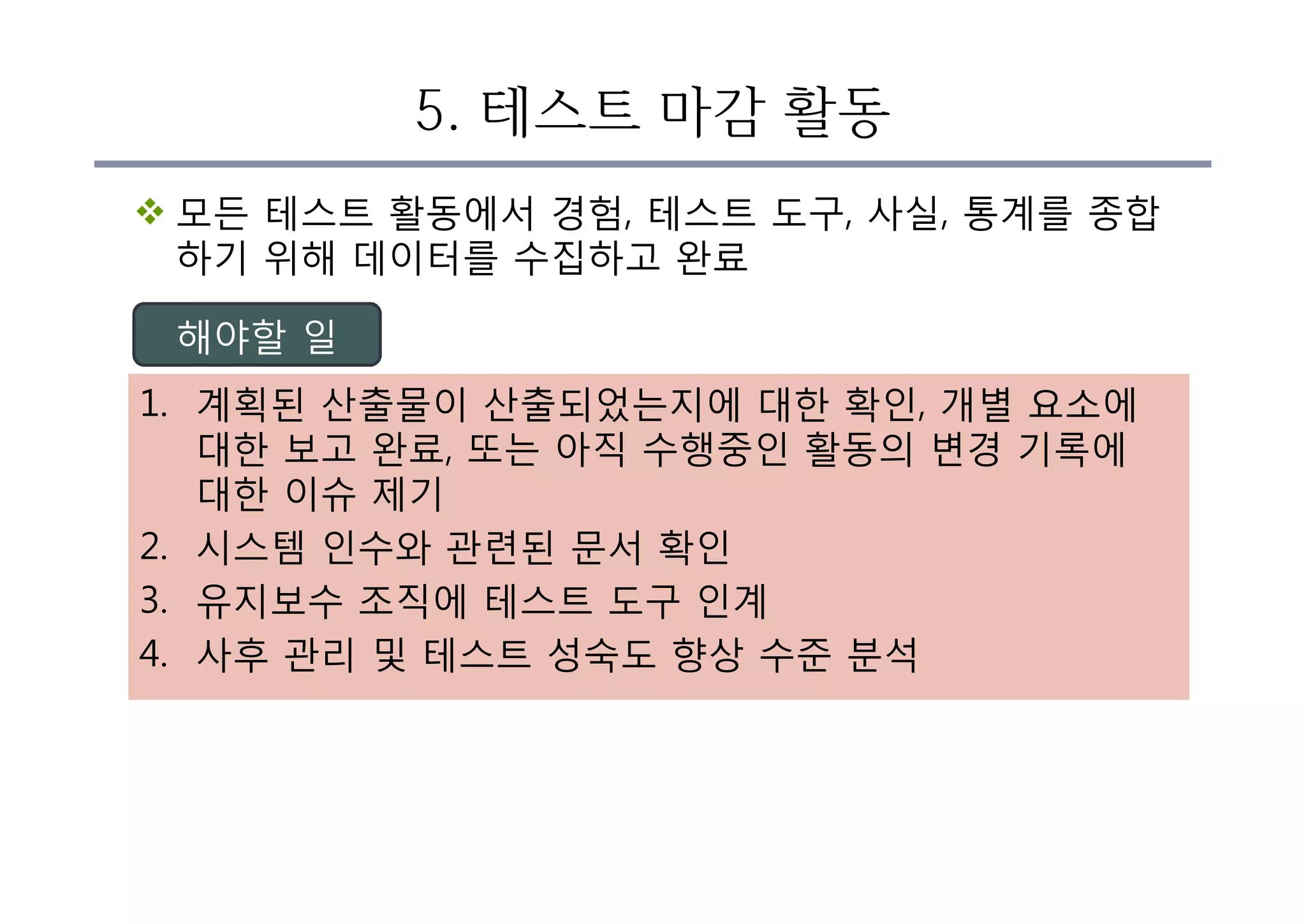 5. 테스트 마감 활동
v 모든 테스트 활동에서 경험, 테스트 도구, 사실, 통계를 종합
하기 위해 데이터를 수집하고 완료
1. 계획된 산출물이 산출되었는지에 대한 확인, 개별 요소에
대한 보고 완료, 또는 아직 수행중인 활동의 변경 기록에
대한 이슈 제기
2. 시스템 인수와 관련된 문서 확인
3. 유지보수 조직에 테스트 도구 인계
4. 사후 관리 및 테스트 성숙도 향상 수준 분석
해야할 일
 