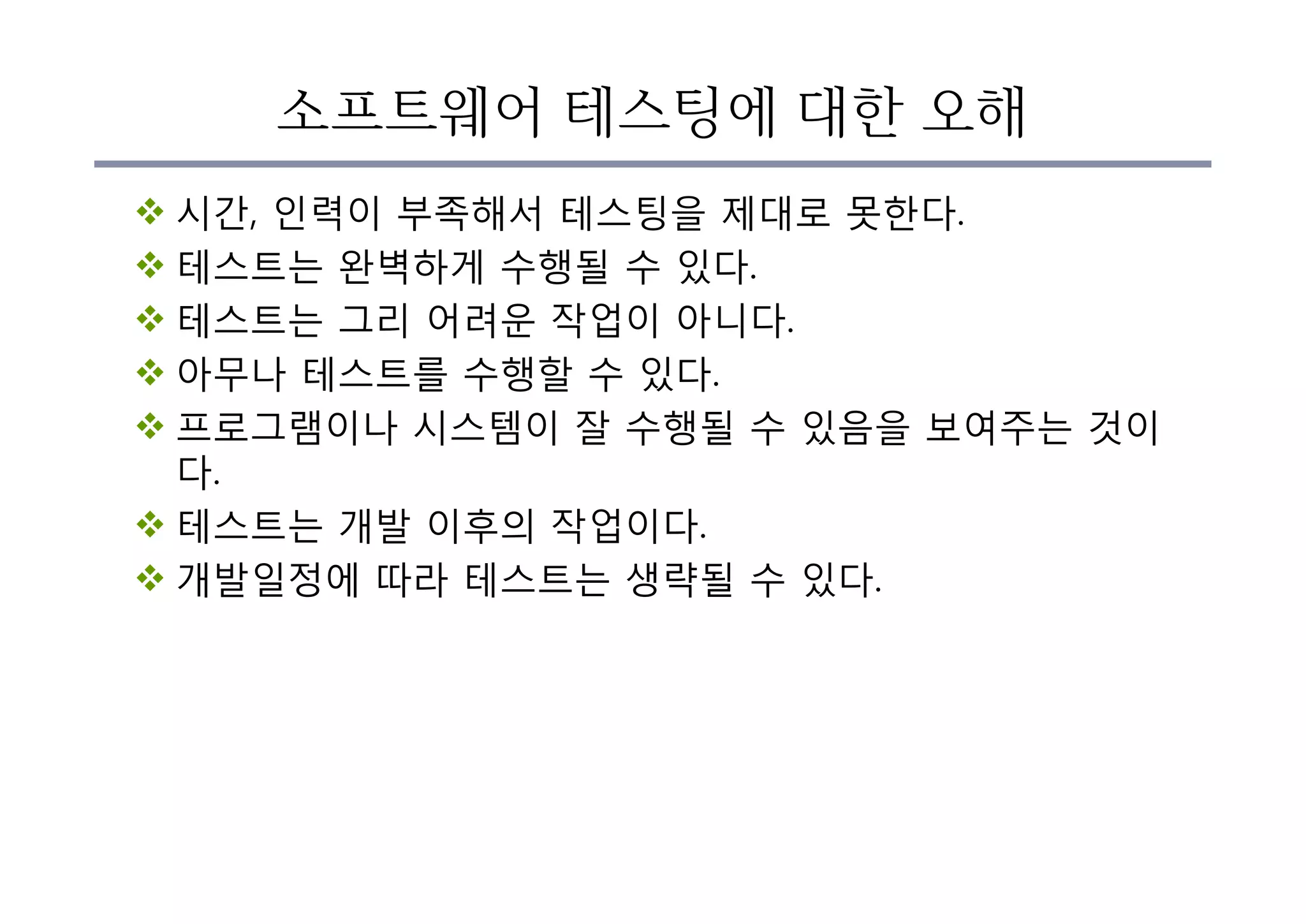 소프트웨어 테스팅에 대한 오해
v 시간, 인력이 부족해서 테스팅을 제대로 못한다.
v 테스트는 완벽하게 수행될 수 있다.
v 테스트는 그리 어려운 작업이 아니다.
v 아무나 테스트를 수행할 수 있다.
v 프로그램이나 시스템이 잘 수행될 수 있음을 보여주는 것이
다.
v 테스트는 개발 이후의 작업이다.
v 개발일정에 따라 테스트는 생략될 수 있다.
 