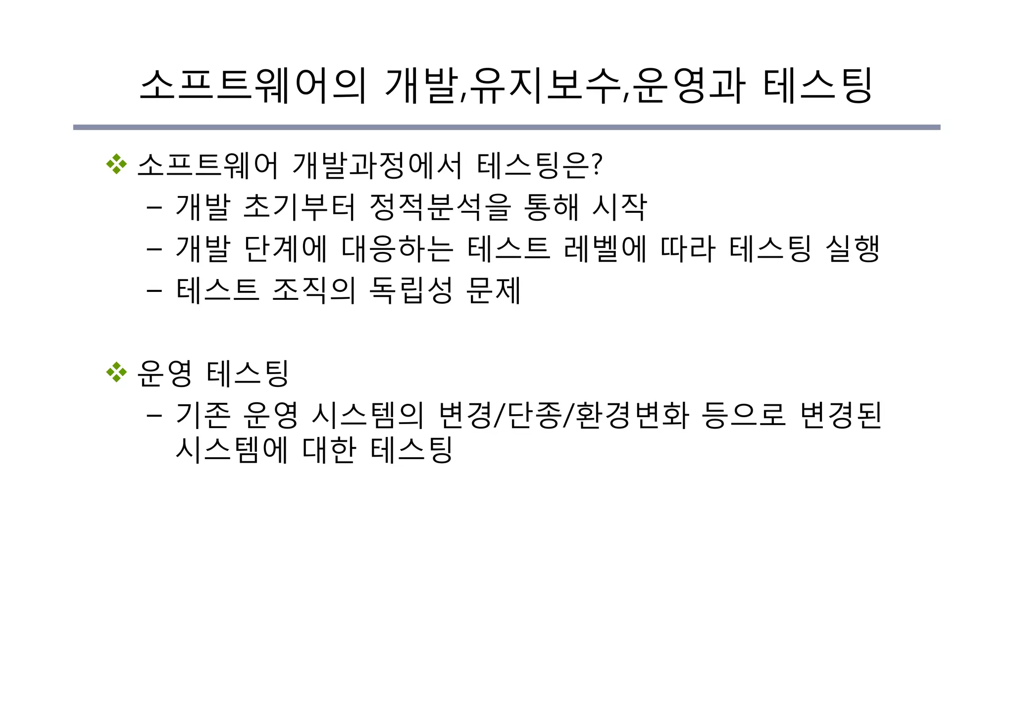 소프트웨어의 개발,유지보수,운영과 테스팅
v 소프트웨어 개발과정에서 테스팅은?
– 개발 초기부터 정적분석을 통해 시작
– 개발 단계에 대응하는 테스트 레벨에 따라 테스팅 실행
– 테스트 조직의 독립성 문제
v 운영 테스팅
– 기존 운영 시스템의 변경/단종/환경변화 등으로 변경된
시스템에 대한 테스팅
 