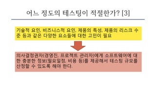 어느 정도의 테스팅이 적절한가? [3]
기술적 요인, 비즈니스적 요인, 제품의 특성, 제품의 리스크 수
준 등과 같은 다양한 요소들에 대한 고민이 필요
의사결정권자(경영진, 프로젝트 관리자)에게 소프트웨어에 대
한 충분한 정보(필요일정, 비용 등)를 제공해서 테스팅 규모를
산정할 수 있도록 해야 한다.
 