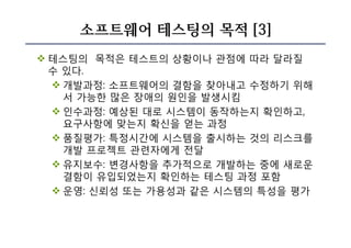 소프트웨어 테스팅의 목적 [3]
v 테스팅의 목적은 테스트의 상황이나 관점에 따라 달라질
수 있다.
v 개발과정: 소프트웨어의 결함을 찾아내고 수정하기 위해
서 가능한 많은 장애의 원인을 발생시킴
v 인수과정: 예상된 대로 시스템이 동작하는지 확인하고,
요구사항에 맞는지 확신을 얻는 과정
v 품질평가: 특정시간에 시스템을 출시하는 것의 리스크를
개발 프로젝트 관련자에게 전달
v 유지보수: 변경사항을 추가적으로 개발하는 중에 새로운
결함이 유입되었는지 확인하는 테스팅 과정 포함
v 운영: 신뢰성 또는 가용성과 같은 시스템의 특성을 평가
 