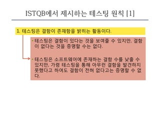 ISTQB에서 제시하는 테스팅 원칙 [1]
1. 테스팅은 결함이 존재함을 밝히는 활동이다.
• 테스팅은 결함이 있다는 것을 보여줄 수 있지만, 결함
이 없다는 것을 증명할 수는 없다.
• 테스팅은 소프트웨어에 존재하는 결함 수를 낮출 수
있지만, 가령 테스팅을 통해 아무런 결함을 발견하지
못했다고 하여도 결함이 전혀 없다고는 증명할 수 없
다.
 