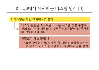 ISTQB에서 제시하는 테스팅 원칙 [3]
3. 테스팅을 개발 초기에 시작한다.
• 테스팅 활동은 소프트웨어 또는 시스템 개발 수명주
기의 초기부터 시작되어, 수명주기와 상응하는 목적들
에 집중하여야 한다.
• 개발초기 테스팅이란?
• 요구사항 분석서, 설계서 등 개발 산출물을 분석하
여 테스트 케이스를 도출하는 과정에서 결함 발견
 