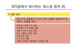 ISTQB에서 제시하는 테스팅 원칙 [4]
4. 결함 집중
• 대다수의 결함들은 소수의 특정 모듈에 집중되어 발
생하는 경향을 보임
• 복잡한 구조를 가진 모듈
• 인터페이스가 복잡한 모듈
• 개발 난이도가 높은 모듈
• 최신 기술을 사용한 모듈
• 새로 만든 모듈
• 크기가 큰 모듈
• 경험이 부족한 개발팀에서 개발한 모듈
 