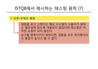 ISTQB에서 제시하는 테스팅 원칙 [7]
7. 오류-부재의 궤변
• 결함을 찾고 고쳤다고 해도 시스템이 사용자가 원하
는 필요성에 맞도록 개발되지 않았다면 테스팅은 아
무런 도움이 되지 않는다.
• 요구를 충족시키지 못한다면, 결함을 모두 제거했더라
도 품질이 높다고 볼 수 없다.
 