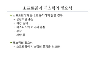 소프트웨어 테스팅의 필요성
v 소프트웨어가 올바로 동작하지 않을 경우
– 금전적인 손실
– 시간 낭비
– 비즈니스의 이미지 손상
– 부상
– 사망 등
v 테스팅의 필요성
– 소프트웨어 시스템의 문제를 최소화
 