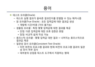 용어
v 테스트 오라클(Oracle)
– 테스트 실행 결과가 올바른 결과인지를 판별할 수 있는 메커니즘
– 참 오라클(True Oracle) : 모든 입력값에 대한 결과값 생성
• 개발에 시간/비용 (거의 불가능)
– 샘플링 오라클 : 특정 몇몇 입력값에 대한 결과를 제공
• 단점: 다른 입력값에 대한 오류 검증은 못함
• 장점: 비교적 쉽게 작성 가능
– 휴리스틱 오라클 : 몇몇 입력값 대한 결과 + 나머지는 휴리스틱으로
결과값 제공
– 일관성 검사 오라클(Consistent Test Oracle)
• 이전 버전의 프로그램 결과와 현재 버전의 프로그램 결과의 일관
성 유지 여부 검사
• 대부분의 상업용 테스트 도구에서 지원하는 형태
 