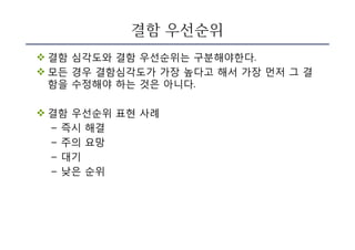 결함 우선순위
v 결함 심각도와 결함 우선순위는 구분해야한다.
v 모든 경우 결함심각도가 가장 높다고 해서 가장 먼저 그 결
함을 수정해야 하는 것은 아니다.
v 결함 우선순위 표현 사례
– 즉시 해결
– 주의 요망
– 대기
– 낮은 순위
 