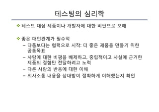테스팅의 심리학
v 테스트 대상 제품이나 개발자에 대한 비판으로 오해
v 좋은 대인관계가 필수적
– 다툼보다는 협력으로 시작: 더 좋은 제품을 만들기 위한
공통목표
– 사람에 대한 비평을 배제하고, 중립적이고 사실에 근거한
제품의 결함만 전달하려고 노력
– 다른 사람의 반응에 대한 이해
– 의사소통 내용을 상대방이 정확하게 이해했는지 확인
 