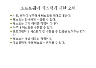 소프트웨어 테스팅에 대한 오해
v 시간, 인력이 부족해서 테스팅을 제대로 못한다.
v 테스트는 완벽하게 수행될 수 있다.
v 테스트는 그리 어려운 작업이 아니다.
v 아무나 테스트를 수행할 수 있다.
v 프로그램이나 시스템이 잘 수행될 수 있음을 보여주는 것이
다.
v 테스트는 개발 이후의 작업이다.
v 개발일정에 따라 테스트는 생략될 수 있다.
 