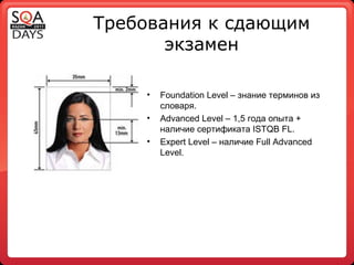 Требования к сдающим экзамен Foundation Level  – знание терминов из словаря.  Advanced Level  – 1,5 года опыта + наличие сертификата  ISTQB FL . Expert Level  – наличие  Full Advanced Level . 