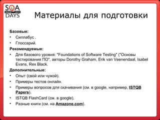 Материалы для подготовки Базовые: Силлабус . Глоссарий. Рекомендуемые: Для базового уровня: "Foundations of Software Testing" ("Основы тестирования ПО", авторы Dorothy Graham, Erik van Veenendaal, Isabel Evans, Rex Black. Дополнительные: Опыт (свой или чужой). Примеры тестов онлайн. Примеры вопросов для скачивания (см. в  google , например,  ISTQB Papers ). ISTQB FlashCard ( см .  в  google). Разные книги (см. на  Amazone . com ). 