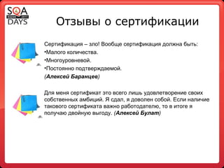 Отзывы о сертификации Сертификация – зло! Вообще сертификация должна быть: Малого количества. Многоуровневой. Постоянно подтверждаемой. ( Алексей Баранцев ) Для меня сертификат это всего лишь удовлетворение своих собственных амбиций. Я сдал, я доволен собой. Если наличие такового сертификата важно работодателю, то в итоге я получаю двойную выгоду.  ( Алексей Булат ) 