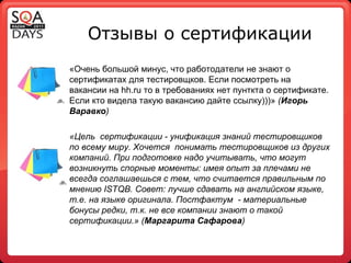 Отзывы о сертификации «Очень большой минус, что работодатели не знают о сертификатах для тестировщков. Если посмотреть на вакансии на hh.ru то в требованиях нет пунткта о сертификате. Если кто видела такую вакансию дайте ссылку)))»  ( Игорь Варавко ) «Цель  сертификации - унификация знаний тестировщиков по всему миру. Хочется  понимать тестировщиков из других компаний. При подготовке надо учитывать, что могут возникнуть спорные моменты: имея опыт за плечами не всегда соглашаешься с тем, что считается правильным по мнению  ISTQB . Совет: лучше сдавать на английском языке, т.е. на языке оригинала. Постфактум  - материальные бонусы редки, т.к. не все компании знают о такой сертификации.» ( Маргарита Сафарова ) 