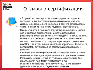Отзывы о сертификации «Я думаю что эта сертификация как средство оценить человека по его профессиональным навыкам пока что довольно спорна, и дело не только в том что работодатель часто не знает про ценность подобной сертификации. Как выяснялось в процессе подготовки многие вещи имели очень спорные определения, выводы, порой даже радикально отличные от каких-то определений и т.д. То есть из минусов я бы назвал "версионность" – то есть это как перевод фильмов - то есть существует перевод по версии novafilm. Так и тут - знания несколько версионны, То есть - по версии istqb. Хотя нельзя не заметить их целостность и полноту. Как плюс istqb сертификации я бы назвал то, зачем в итоге многие пришли к идее сдать экзамен - упорядочить знания. Разложить знания и опыт по полочкам, с подписями "test management", "test tools", "test design" и т.д. И, как мне показалось - это получилось. Те кто сдавали - добились этой цели.»  (Сергей Косьяненко) 